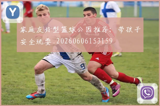 家庭友好型篮球公园推荐：带孩子安全玩耍_20260606153159