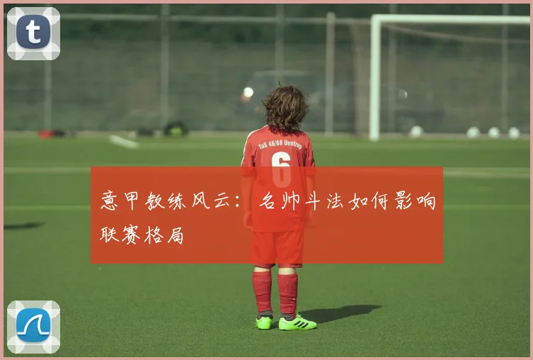 意甲教练风云：名帅斗法如何影响联赛格局
