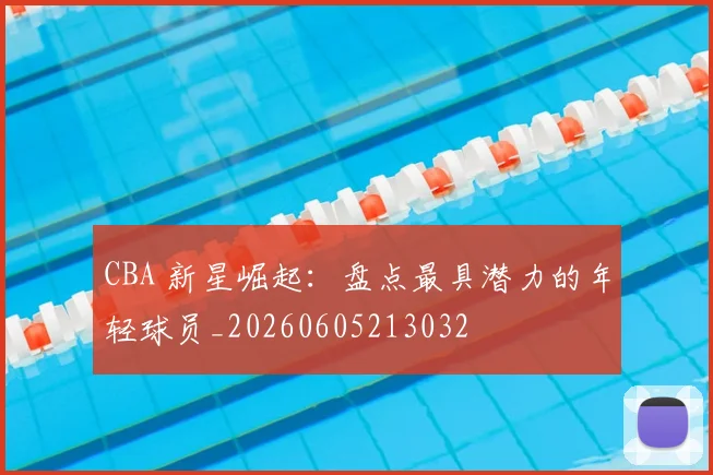 CBA 新星崛起:盘点最具潜力的年轻球员_20260605213032