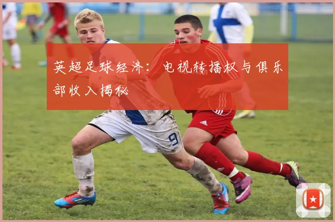 英超足球经济：电视转播权与俱乐部收入揭秘
