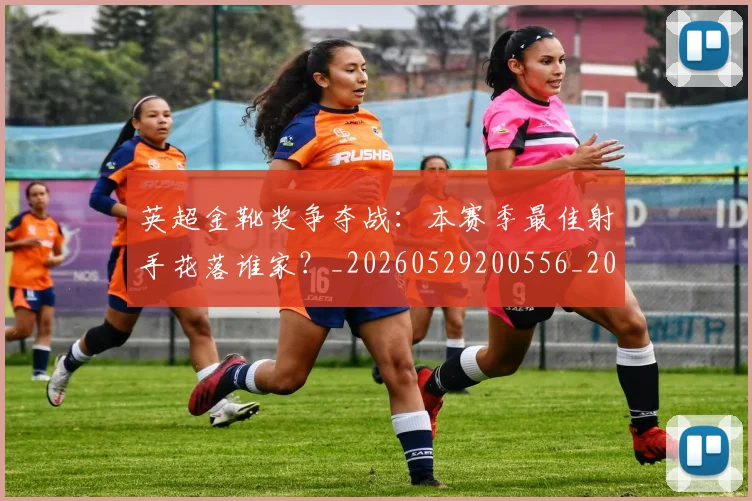 英超金靴奖争夺战:本赛季最佳射手花落谁家?_20260529200556_20260702175026
