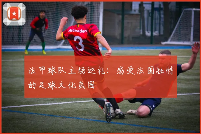 法甲球队主场巡礼:感受法国独特的足球文化氛围