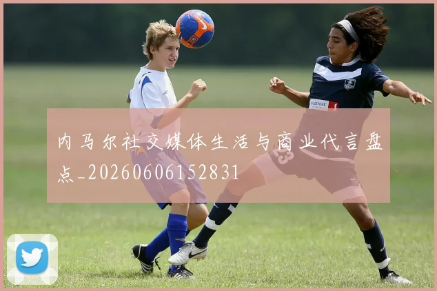 内马尔社交媒体生活与商业代言盘点_20260606152831