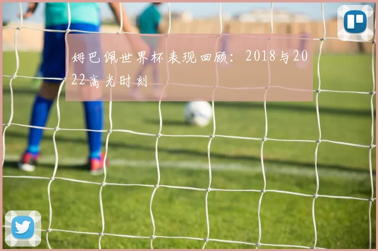 姆巴佩世界杯表现回顾:2018与2022高光时刻