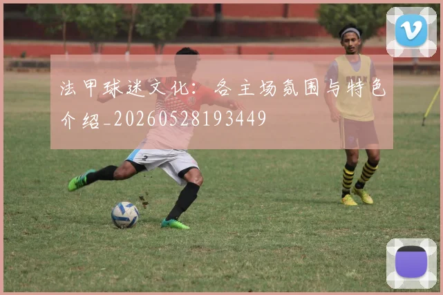 法甲球迷文化:各主场氛围与特色介绍_20260528193449