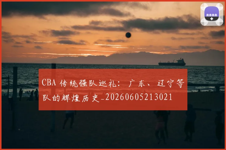 CBA 传统强队巡礼:广东、辽宁等队的辉煌历史_20260605213021