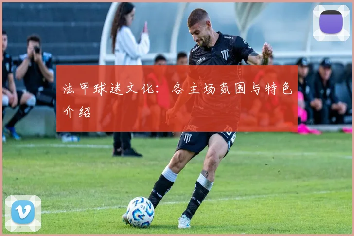 法甲球迷文化：各主场氛围与特色介绍