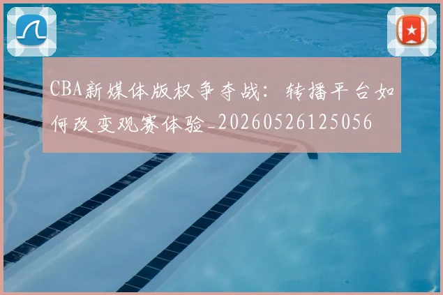 CBA新媒体版权争夺战：转播平台如何改变观赛体验_20260526125056