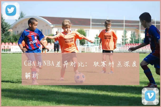 CBA与NBA差异对比：联赛特点深度解析