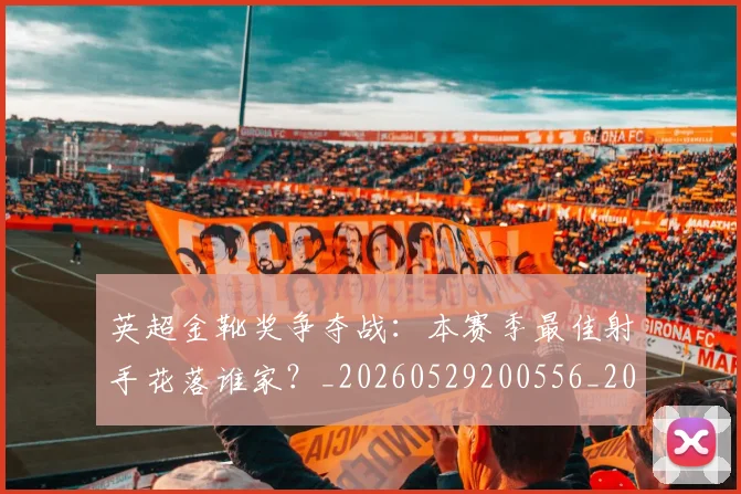 英超金靴奖争夺战：本赛季最佳射手花落谁家？_20260529200556_20260702175026