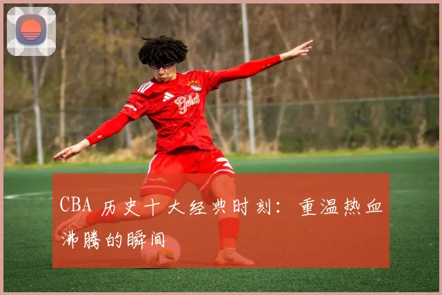 CBA 历史十大经典时刻：重温热血沸腾的瞬间