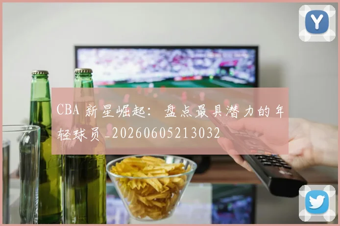 CBA 新星崛起：盘点最具潜力的年轻球员_20260605213032