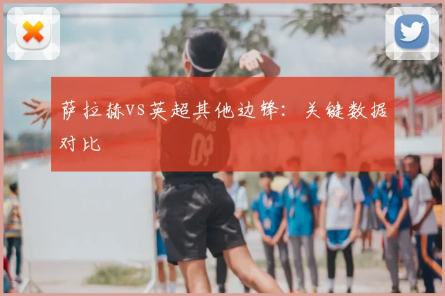 萨拉赫vs英超其他边锋:关键数据对比