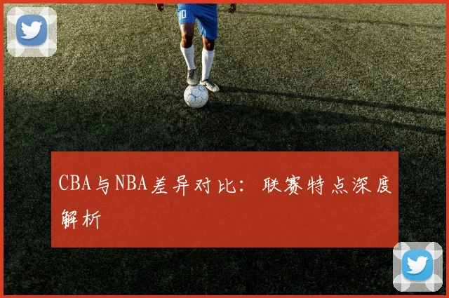 CBA与NBA差异对比:联赛特点深度解析