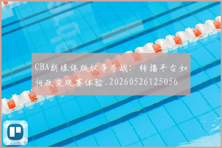 CBA新媒体版权争夺战:转播平台如何改变观赛体验_20260526125056